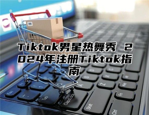 Tiktok男星热舞秀 2025年注册Tiktok指南