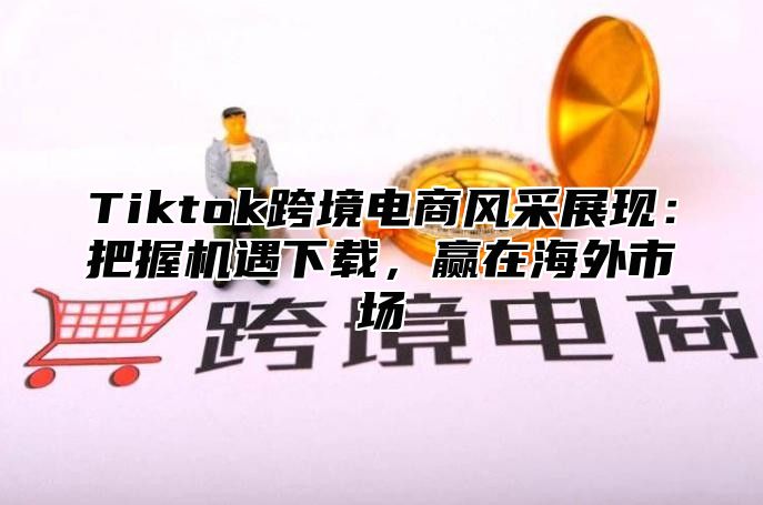 Tiktok跨境电商风采展现：把握机遇下载，赢在海外市场