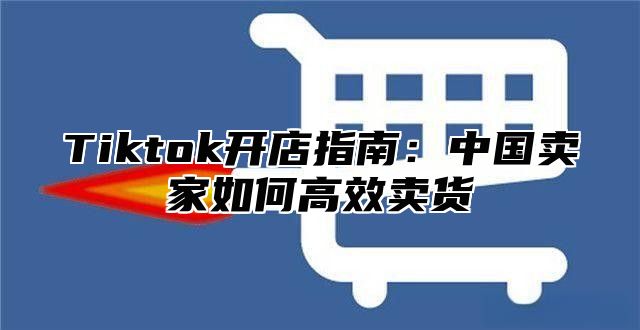 Tiktok开店指南：中国卖家如何高效卖货
