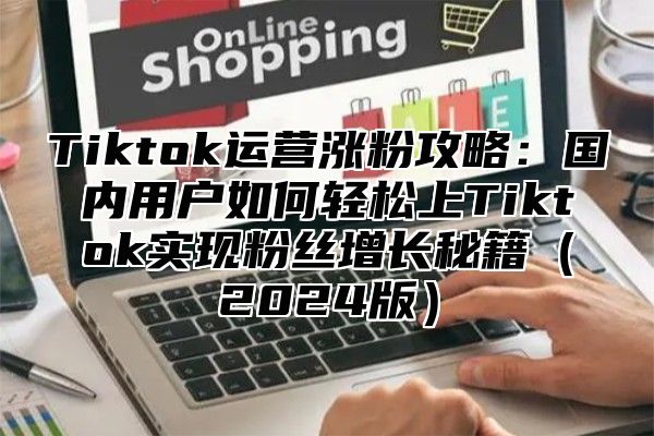 Tiktok运营涨粉攻略：国内用户如何轻松上Tiktok实现粉丝增长秘籍2025版