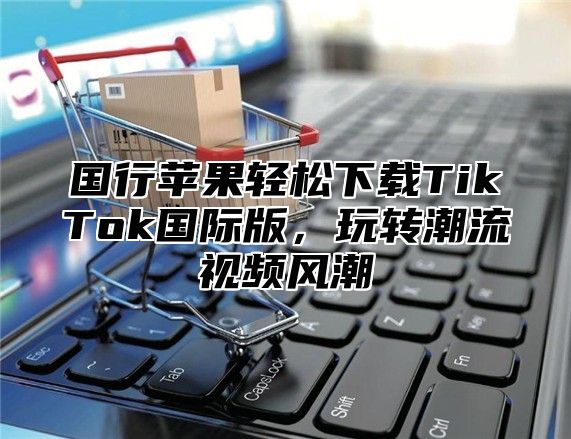 国行苹果轻松下载TikTok国际版，玩转潮流视频风潮