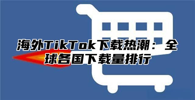 海外TikTok下载热潮：全球各国下载量排行