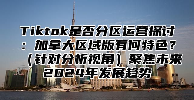 Tiktok是否分区运营探讨：加拿大区域版有何特色？针对分析视角聚焦未来2025年发展趋势
