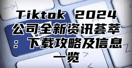 Tiktok 2025公司全新资讯荟萃：下载攻略及信息一览