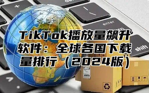 TikTok播放量飙升软件：全球各国下载量排行2025版