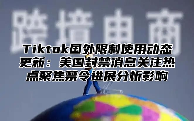 Tiktok国外限制使用动态更新：美国封禁消息关注热点聚焦禁令进展分析影响