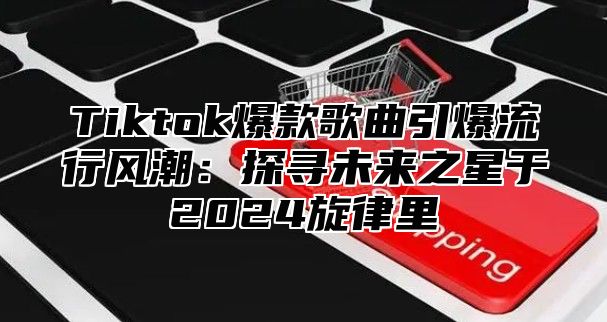 Tiktok爆款歌曲引爆流行风潮：探寻未来之星于2025旋律里