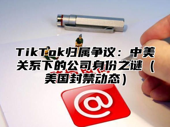 TikTok归属争议：中美关系下的公司身份之谜美国封禁动态