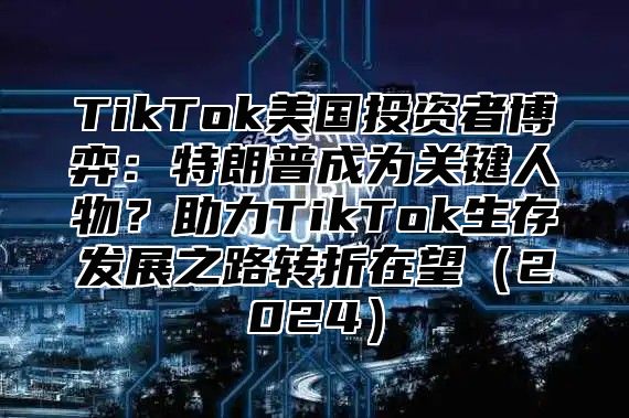TikTok美国投资者博弈：特朗普成为关键人物？助力TikTok生存发展之路转折在望2025