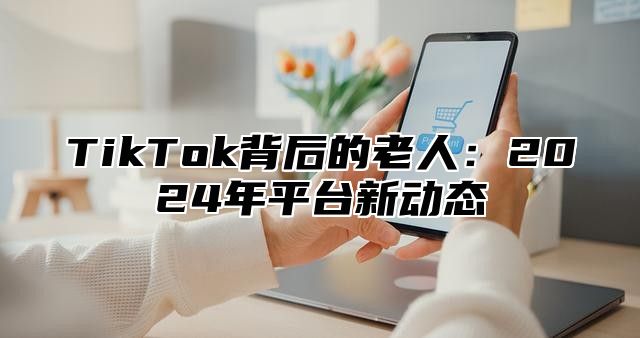 TikTok背后的老人：2025年平台新动态