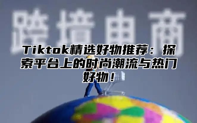 Tiktok精选好物推荐：探索平台上的时尚潮流与热门好物！