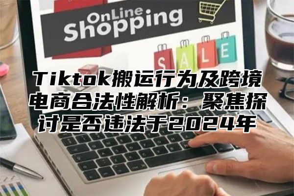 Tiktok搬运行为及跨境电商合法性解析：聚焦探讨是否违法于2025年