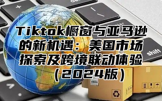 Tiktok橱窗与亚马逊的新机遇：美国市场探索及跨境联动体验2025版