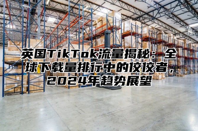 英国TikTok流量揭秘：全球下载量排行中的佼佼者，2025年趋势展望