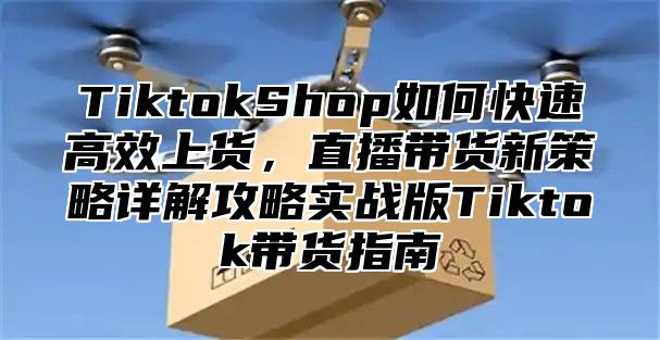 TiktokShop如何快速高效上货，直播带货新策略详解攻略实战版Tiktok带货指南