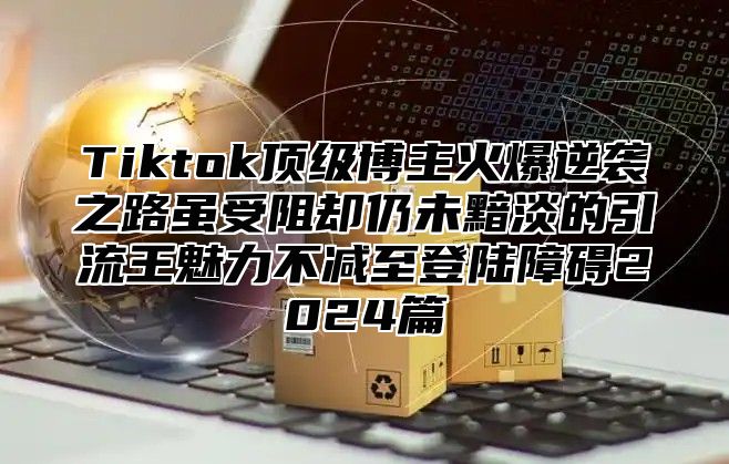 Tiktok顶级博主火爆逆袭之路虽受阻却仍未黯淡的引流王魅力不减至登陆障碍2025篇