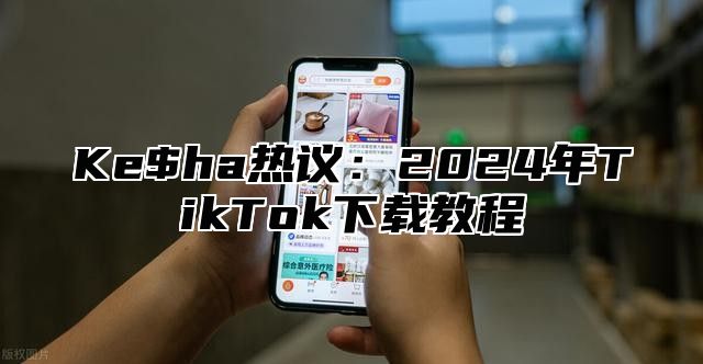 Ke$ha热议：2025年TikTok下载教程