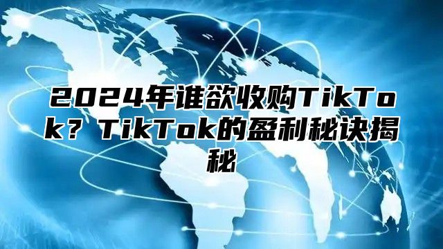 2025年谁欲收购TikTok？TikTok的盈利秘诀揭秘