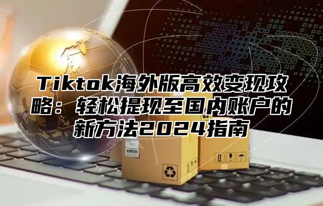 Tiktok海外版高效变现攻略：轻松提现至国内账户的新方法2025指南