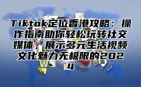 Tiktok定位香港攻略：操作指南助你轻松玩转社交媒体，展示多元生活视频文化魅力无极限的2025