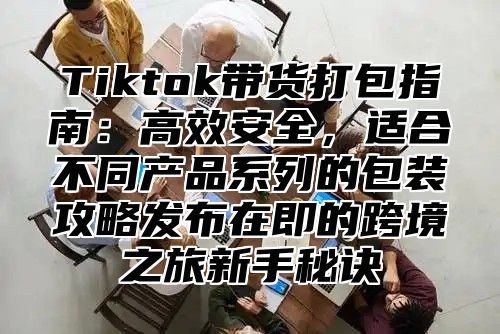 Tiktok带货打包指南：高效安全，适合不同产品系列的包装攻略发布在即的跨境之旅新手秘诀