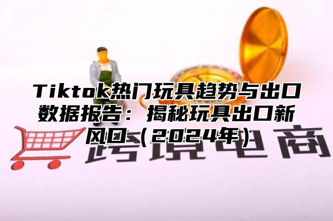 Tiktok热门玩具趋势与出口数据报告：揭秘玩具出口新风口2025年