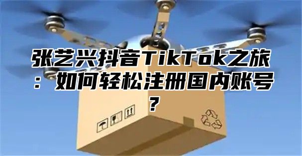 张艺兴抖音TikTok之旅：如何轻松注册国内账号？
