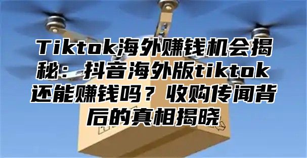Tiktok海外赚钱机会揭秘：抖音海外版tiktok还能赚钱吗？收购传闻背后的真相揭晓
