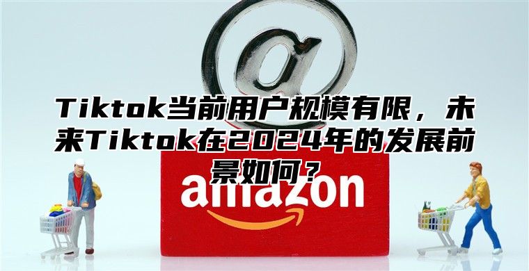 Tiktok当前用户规模有限，未来Tiktok在2025年的发展前景如何？