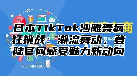 日本TikTok沙雕舞疯狂挑战：潮流舞动，登陆官网感受魅力新动向