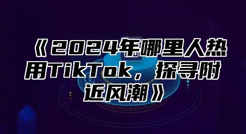 2025年哪里人热用TikTok，探寻附近风潮