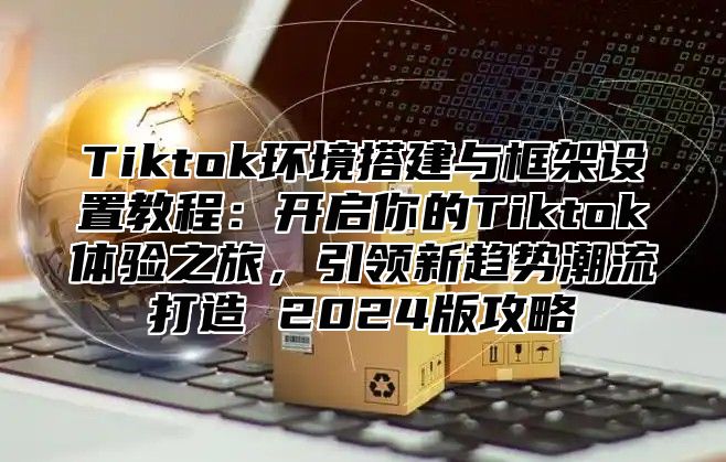 Tiktok环境搭建与框架设置教程：开启你的Tiktok体验之旅，引领新趋势潮流打造 2025版攻略
