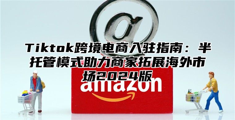Tiktok跨境电商入驻指南：半托管模式助力商家拓展海外市场2025版