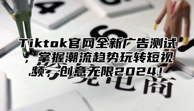Tiktok官网全新广告测试，掌握潮流趋势玩转短视频，创意无限2025！