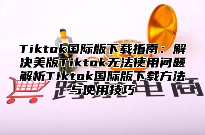 Tiktok国际版下载指南：解决美版Tiktok无法使用问题解析Tiktok国际版下载方法与使用技巧