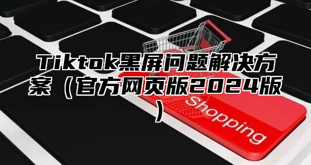Tiktok黑屏问题解决方案官方网页版2025版