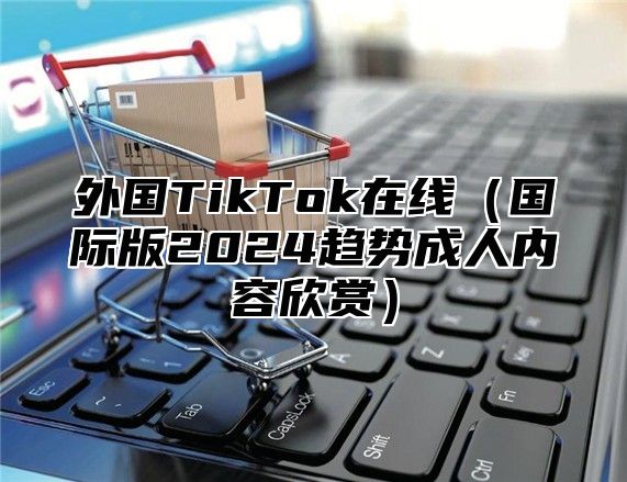 外国TikTok在线国际版2025趋势成人内容欣赏