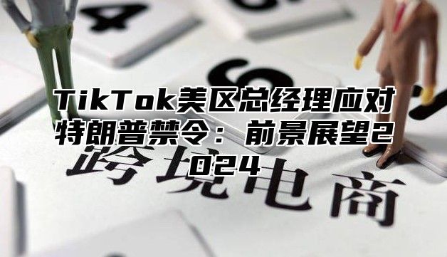 TikTok美区总经理应对特朗普禁令：前景展望2025