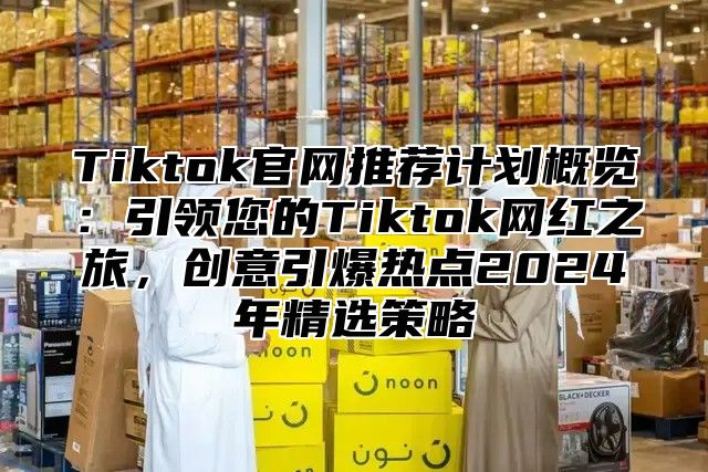 Tiktok官网推荐计划概览：引领您的Tiktok网红之旅，创意引爆热点2025年精选策略