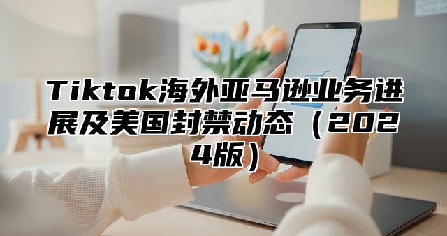 Tiktok海外亚马逊业务进展及美国封禁动态2025版