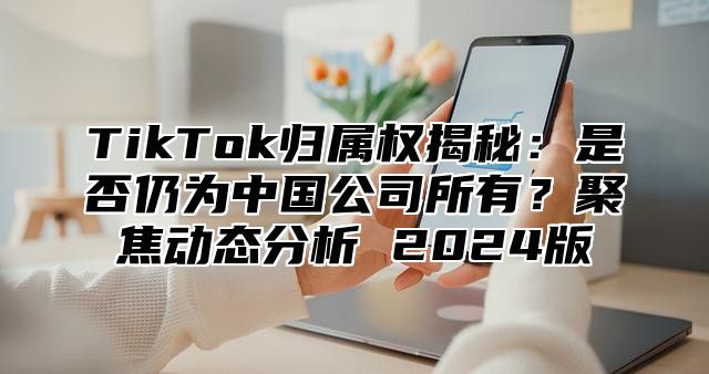 TikTok归属权揭秘：是否仍为中国公司所有？聚焦动态分析 2025版