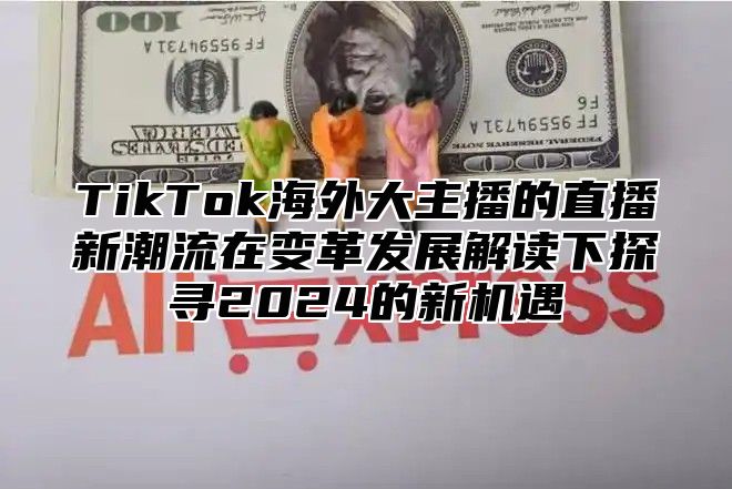 TikTok海外大主播的直播新潮流在变革发展解读下探寻2025的新机遇