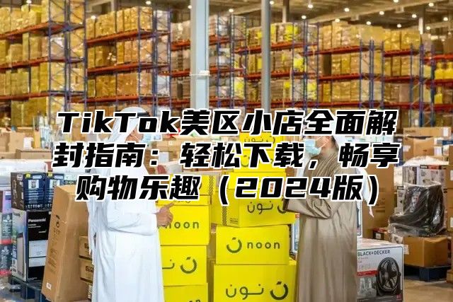 TikTok美区小店全面解封指南：轻松下载，畅享购物乐趣2025版