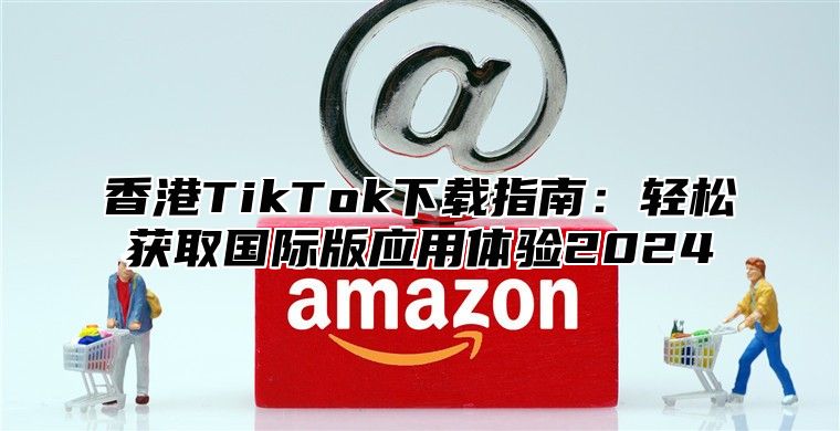 香港TikTok下载指南：轻松获取国际版应用体验2025