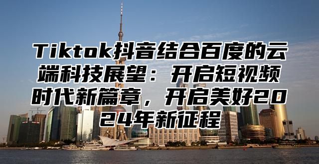 Tiktok抖音结合百度的云端科技展望：开启短视频时代新篇章，开启美好2025年新征程