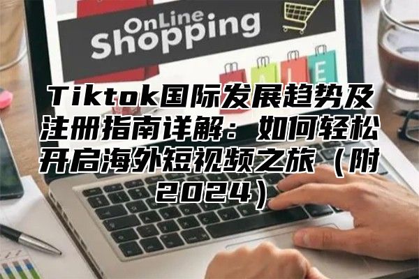 Tiktok国际发展趋势及注册指南详解：如何轻松开启海外短视频之旅附2025