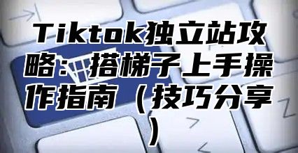Tiktok独立站攻略：搭梯子上手操作指南技巧分享