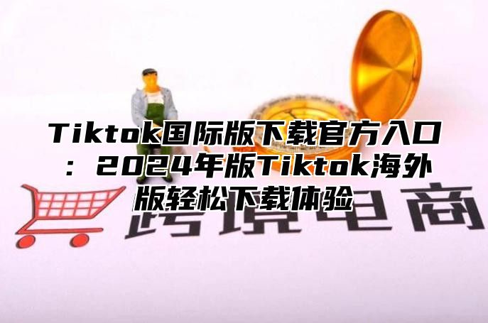 Tiktok国际版下载官方入口：2025年版Tiktok海外版轻松下载体验