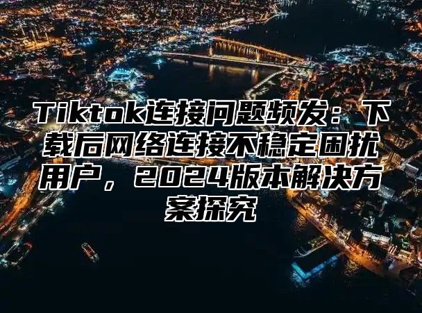 Tiktok连接问题频发：下载后网络连接不稳定困扰用户，2025版本解决方案探究