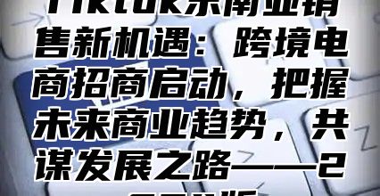 Tiktok东南亚销售新机遇：跨境电商招商启动，把握未来商业趋势，共谋发展之路——2025版
